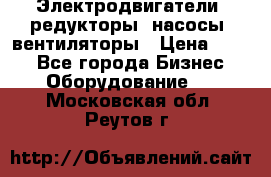 Электродвигатели, редукторы, насосы, вентиляторы › Цена ­ 123 - Все города Бизнес » Оборудование   . Московская обл.,Реутов г.